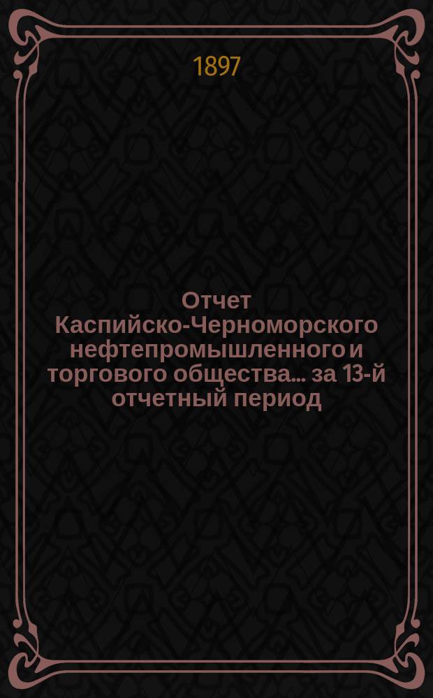 Отчет Каспийско-Черноморского нефтепромышленного и торгового общества... за 13-й отчетный период, с 1 января по 31 декабря 1896 г.