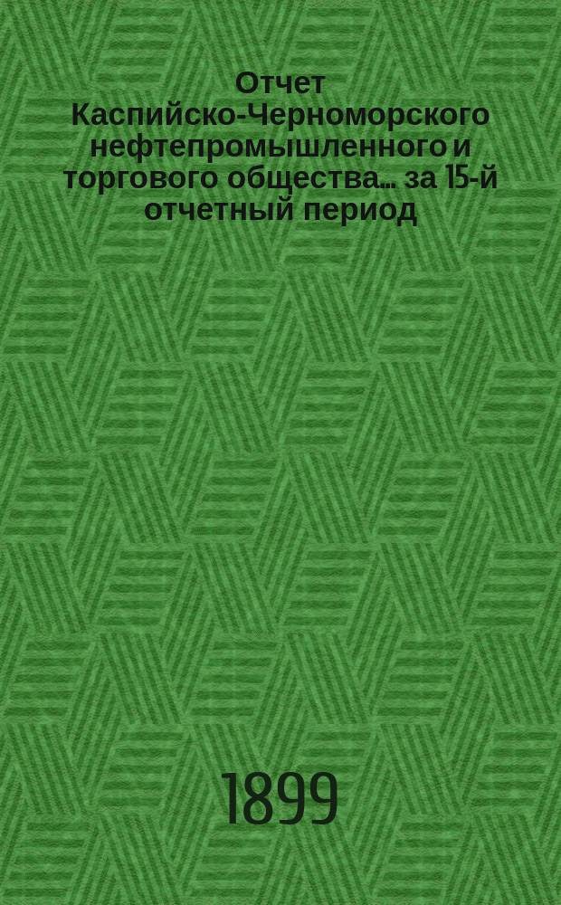 Отчет Каспийско-Черноморского нефтепромышленного и торгового общества... за 15-й отчетный период, с 1 января по 31-е декабря 1898 г.