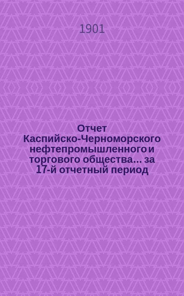 Отчет Каспийско-Черноморского нефтепромышленного и торгового общества... за 17-й отчетный период, с 1 января по 31-е декабря 1900 г.