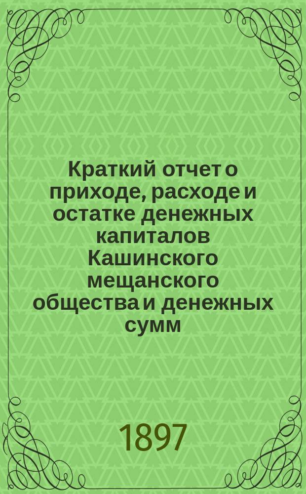 Краткий отчет о приходе, расходе и остатке денежных капиталов Кашинского мещанского общества и денежных сумм, находящихся в распоряжении мещанского старосты... ... за 1896 год