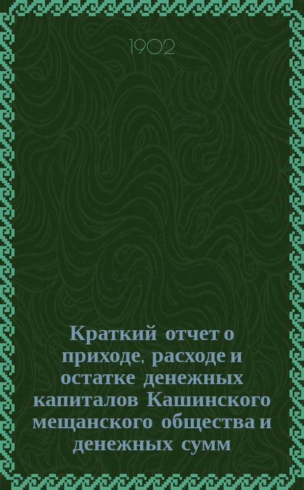 Краткий отчет о приходе, расходе и остатке денежных капиталов Кашинского мещанского общества и денежных сумм, находящихся в распоряжении мещанского старосты... ... за 1900 г.