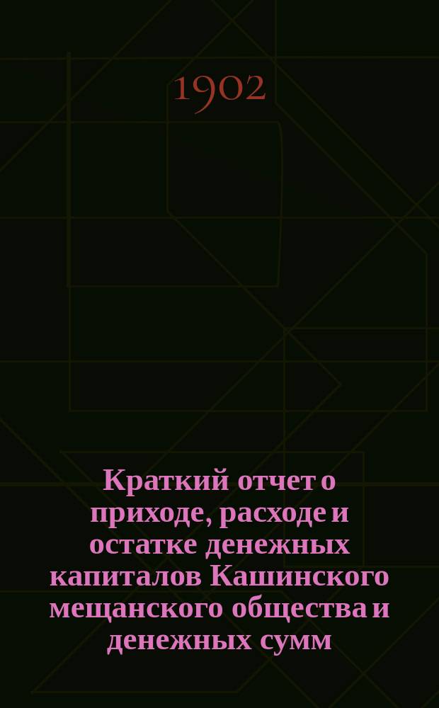 Краткий отчет о приходе, расходе и остатке денежных капиталов Кашинского мещанского общества и денежных сумм, находящихся в распоряжении мещанского старосты... ... за 1901 г.