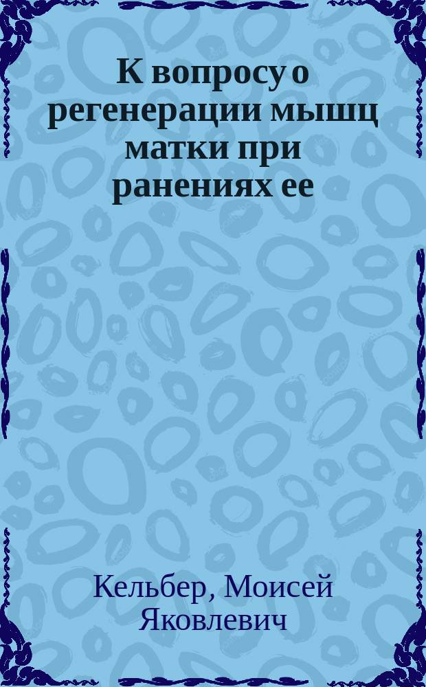 К вопросу о регенерации мышц матки при ранениях ее : (Эксперим. исслед.) : Дис. на степ. д-ра мед. М.Я. Кельбера