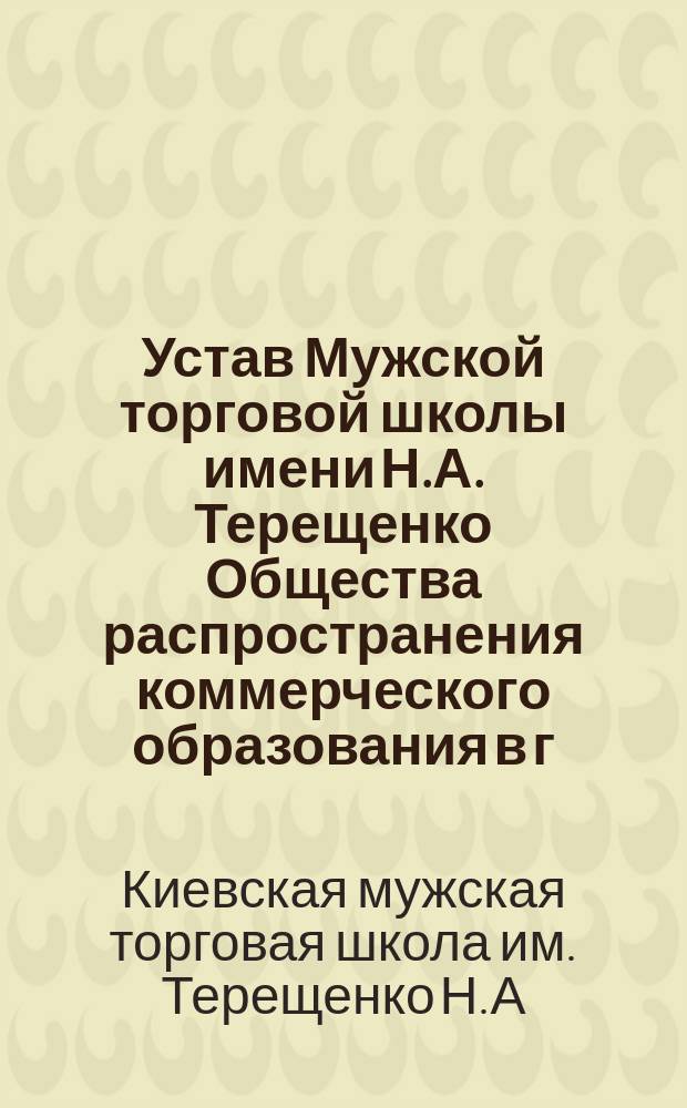 Устав Мужской торговой школы имени Н.А. Терещенко Общества распространения коммерческого образования в г. Киеве : Утв. 9 марта 1905 г.