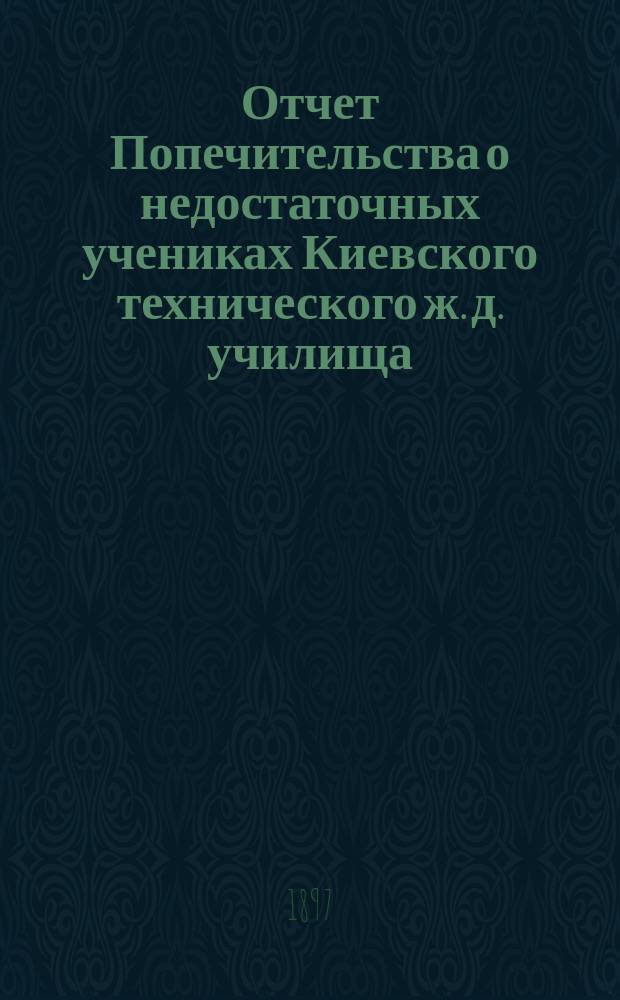 Отчет Попечительства о недостаточных учениках Киевского технического ж. д. училища... ... с основания Попечительства до 1-го сентября 1896-го года
