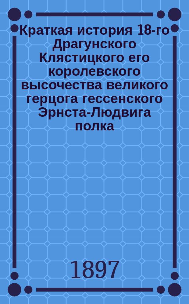 Краткая история 18-го Драгунского Клястицкого его королевского высочества великого герцога гессенского Эрнста-Людвига полка : Для ниж. чинов