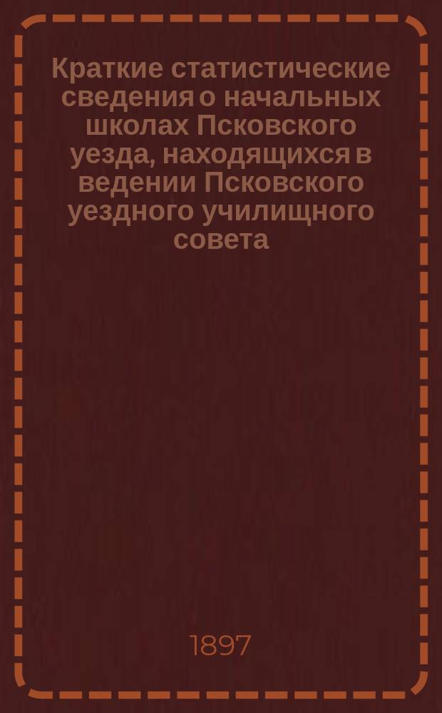 Краткие статистические сведения о начальных школах Псковского уезда, находящихся в ведении Псковского уездного училищного совета... за 1895/6 учебн. год