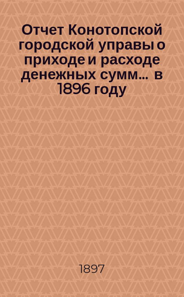 Отчет Конотопской городской управы о приходе и расходе денежных сумм... ... в 1896 году