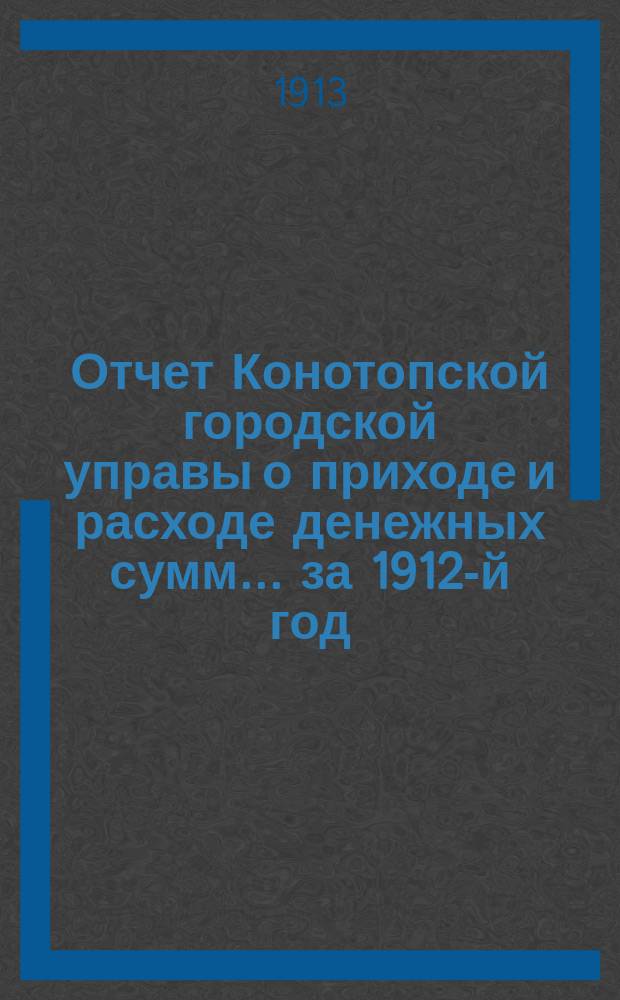 Отчет Конотопской городской управы о приходе и расходе денежных сумм... ... за 1912-й год