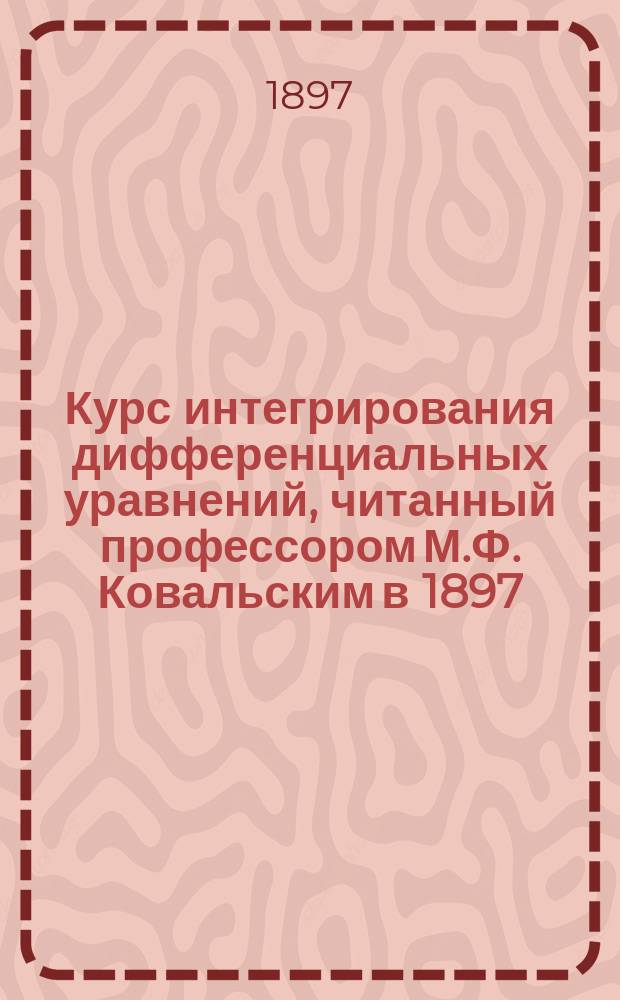 Курс интегрирования дифференциальных уравнений, читанный профессором М.Ф. Ковальским в 1897/8 акад. году