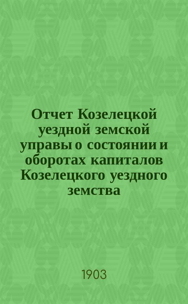 Отчет Козелецкой уездной земской управы о состоянии и оборотах капиталов Козелецкого уездного земства... за 1902 год