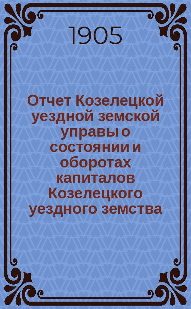 Отчет Козелецкой уездной земской управы о состоянии и оборотах капиталов Козелецкого уездного земства... за 1904 год