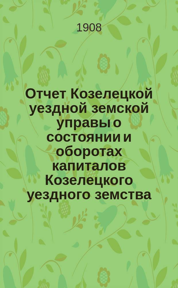Отчет Козелецкой уездной земской управы о состоянии и оборотах капиталов Козелецкого уездного земства... за 1907 год