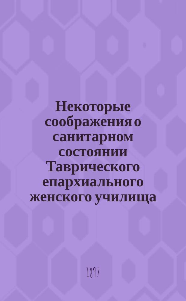 Некоторые соображения о санитарном состоянии Таврического епархиального женского училища : Докл. училищ. врача д-ра мед. П.И. Кольского : В Совет Таврич. епарх. женск. училища