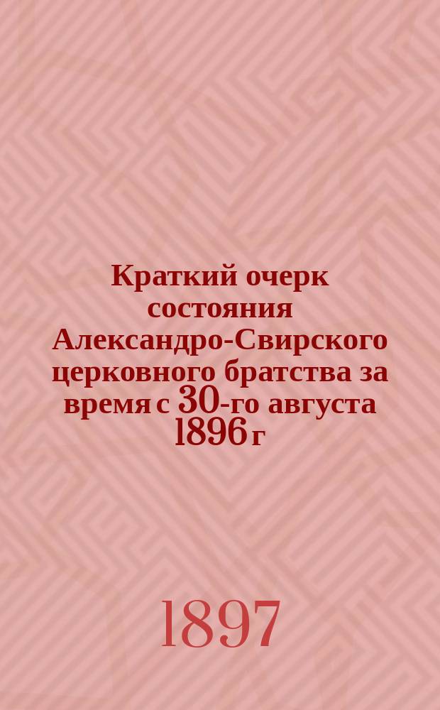 Краткий очерк состояния Александро-Свирского церковного братства за время с 30-го августа 1896 г. по 30-е августа 1897 г., [читанный на братском празднике 30 августа 1897 года]