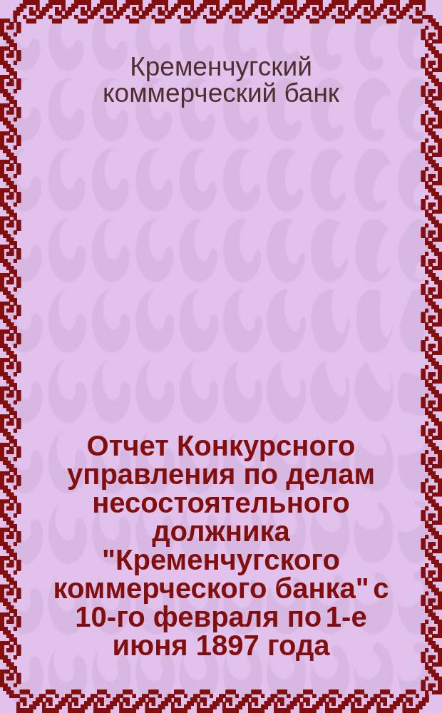 Отчет Конкурсного управления по делам несостоятельного должника "Кременчугского коммерческого банка" с 10-го февраля по 1-е июня 1897 года