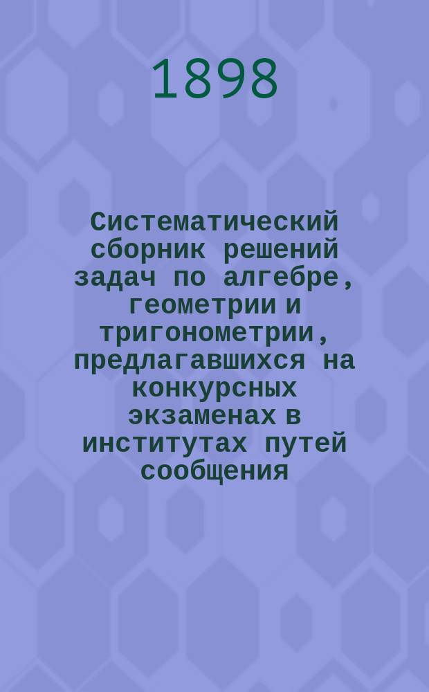 Систематический сборник решений задач по алгебре, геометрии и тригонометрии, предлагавшихся на конкурсных экзаменах в институтах путей сообщения, Горном, Технологическом, Московском техническом училище и друг. высш. специальных учебных заведениях