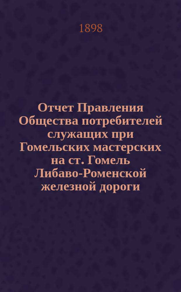 Отчет Правления Общества потребителей служащих при Гомельских мастерских на ст. Гомель Либаво-Роменской железной дороги ... ... с 12 января 1897 года по 12 января 1898 года
