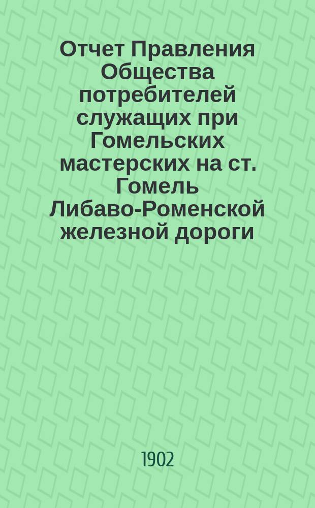 Отчет Правления Общества потребителей служащих при Гомельских мастерских на ст. Гомель Либаво-Роменской железной дороги ... ... с 1-го января 1901 года по 2-е января 1902 года