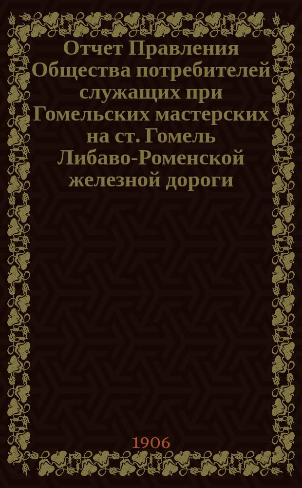 Отчет Правления Общества потребителей служащих при Гомельских мастерских на ст. Гомель Либаво-Роменской железной дороги ... ... с 1-го января 1905 года по 1-е января 1906 года