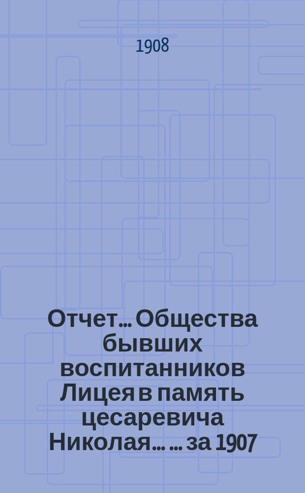 Отчет ... Общества бывших воспитанников Лицея в память цесаревича Николая ... ... за 1907 (двенадцатый) год существования