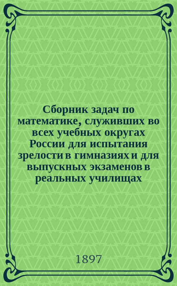 Сборник задач по математике, служивших во всех учебных округах России для испытания зрелости в гимназиях и для выпускных экзаменов в реальных училищах