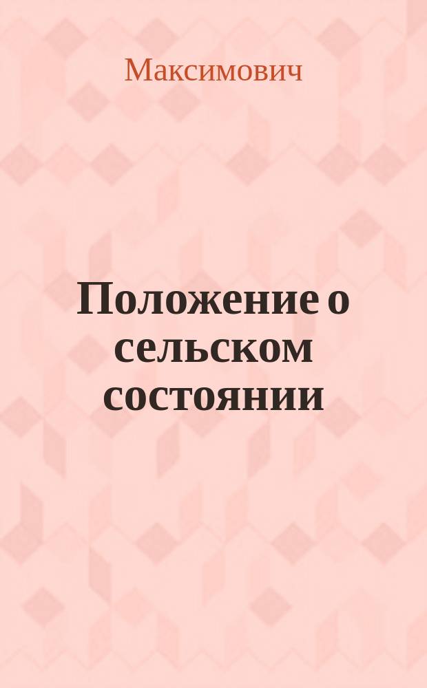 Положение о сельском состоянии : Общее полож. о крестьянах, вышедших из крепост. зависимости (Особое прил. к тому 9 законов о состояниях), с прил.: правил о переделе мирских земель, закона о мерах к предупреждению отчуждения крестьян. надел. земель и оглавления, и алф. (предм.) указ., сост. по офиц. изд. 1876 г. ... Максимовичем