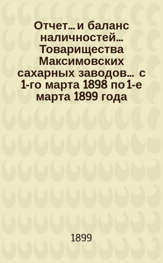 Отчет... и баланс наличностей... Товарищества Максимовских сахарных заводов... ... с 1-го марта 1898 по 1-е марта 1899 года...