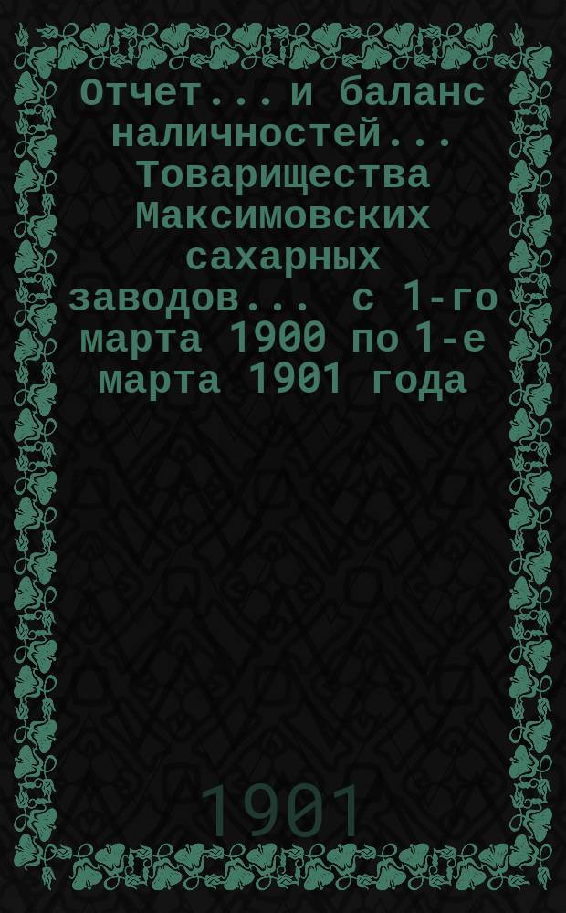 Отчет... и баланс наличностей... Товарищества Максимовских сахарных заводов... ... с 1-го марта 1900 по 1-е марта 1901 года...