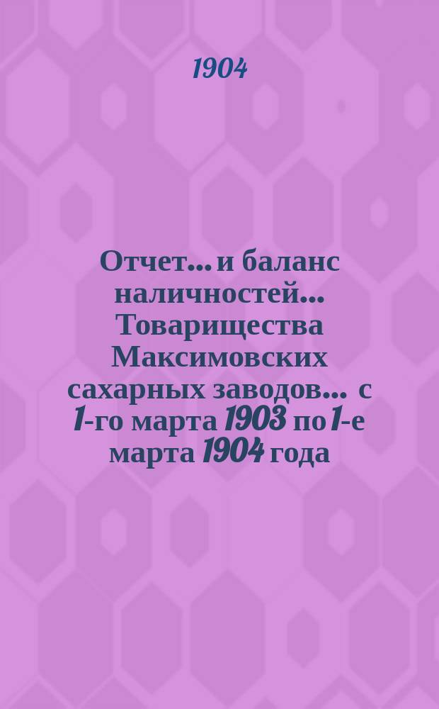 Отчет... и баланс наличностей... Товарищества Максимовских сахарных заводов... ... с 1-го марта 1903 по 1-е марта 1904 года...
