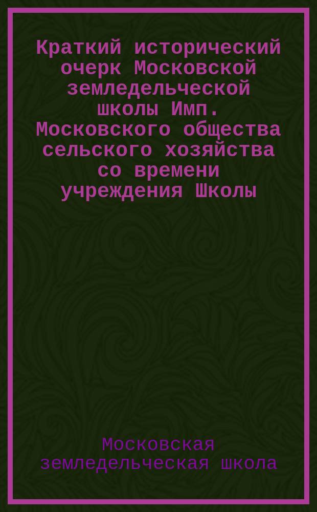 Краткий исторический очерк Московской земледельческой школы Имп. Московского общества сельского хозяйства со времени учреждения Школы - 4-го января 1819 года : С прил