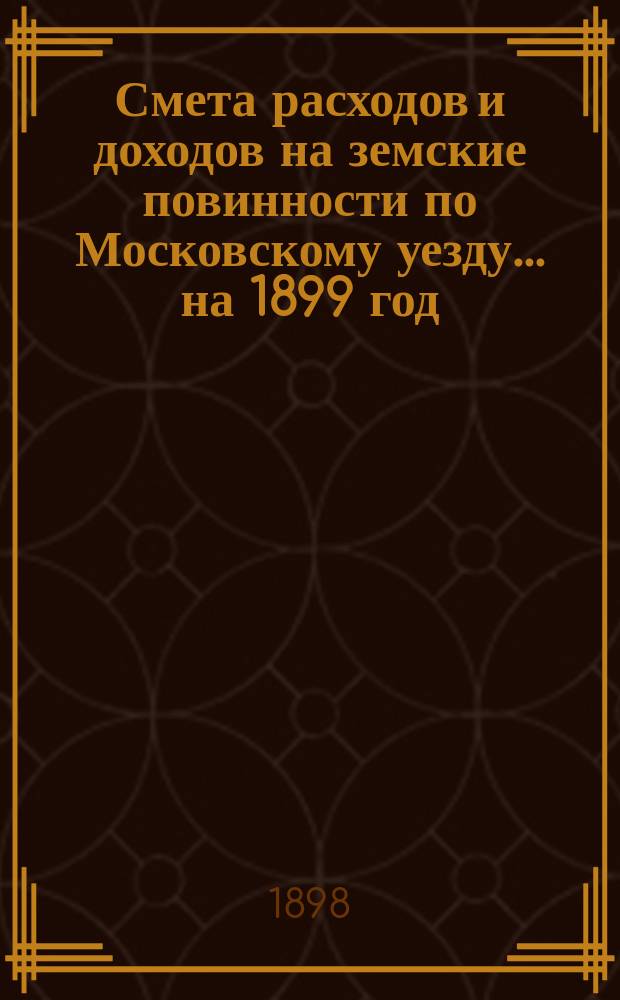 Смета расходов [и доходов] на земские повинности по Московскому уезду ... на 1899 год