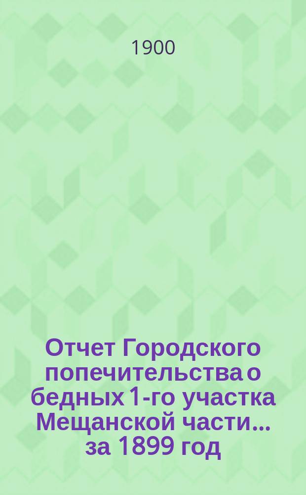 Отчет Городского попечительства о бедных 1-го участка Мещанской части... за 1899 год