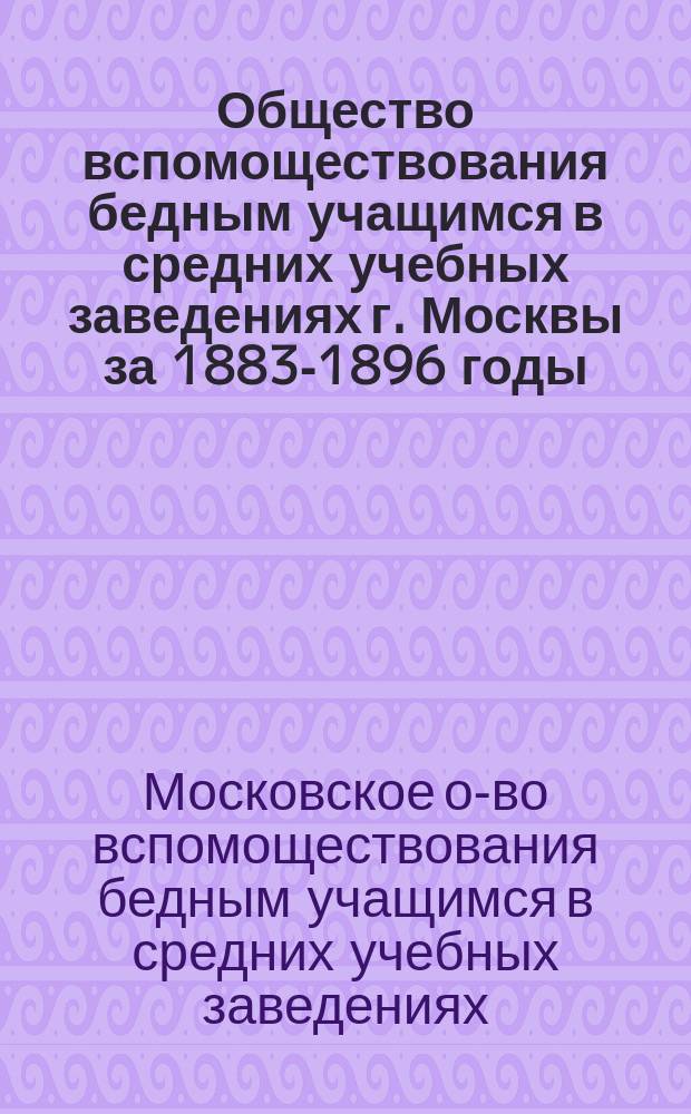 Общество вспомоществования бедным учащимся в средних учебных заведениях г. Москвы за 1883-1896 годы : Обзор деятельности