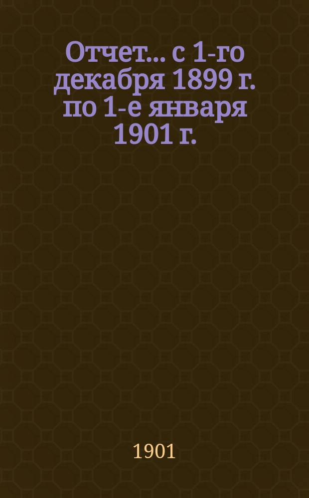 Отчет... с 1-го декабря 1899 г. по 1-е января 1901 г.