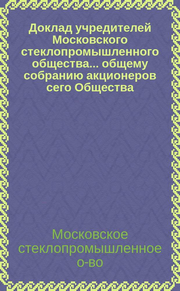 Доклад учредителей Московского стеклопромышленного общества... общему собранию акционеров сего Общества... : С прил. протокола