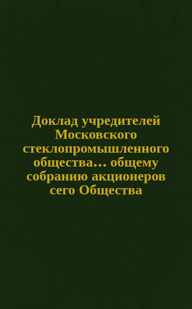 Доклад учредителей Московского стеклопромышленного общества... общему собранию акционеров сего Общества.. : [С прил. протокола]. ... 5 мая 1898 года