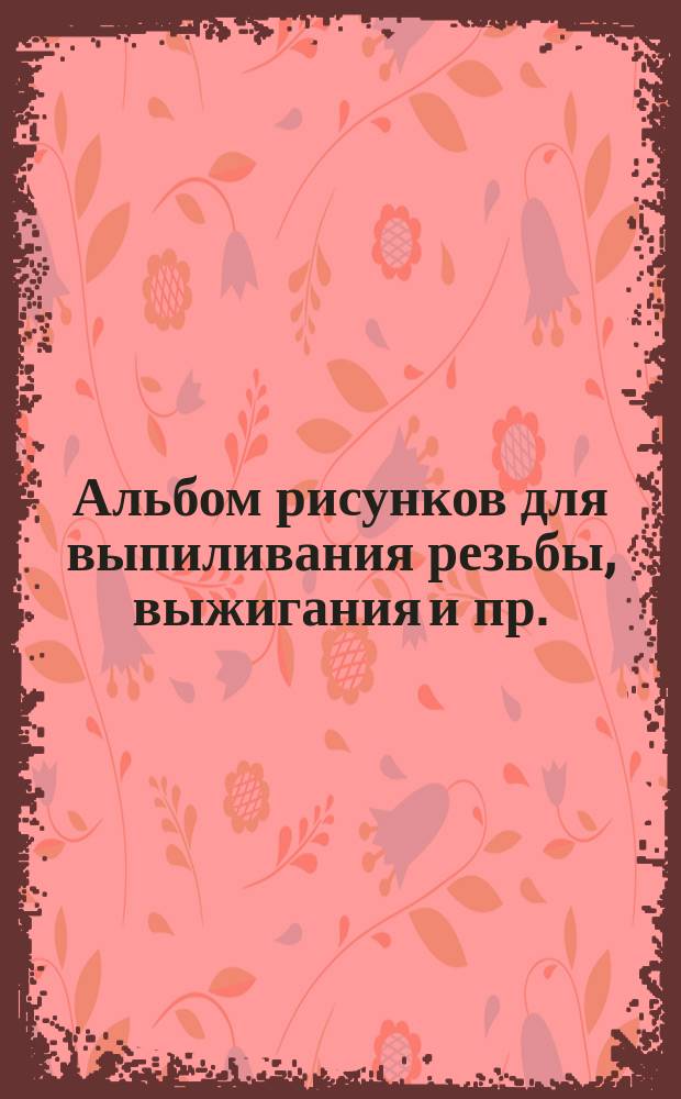 Альбом рисунков для выпиливания резьбы, выжигания и пр. : Вып. 1-