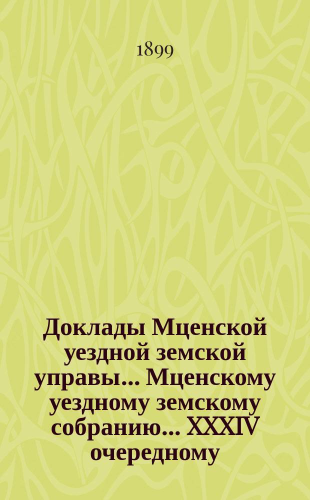 Доклады Мценской уездной земской управы... Мценскому уездному земскому собранию... XXXIV очередному... 1899 года