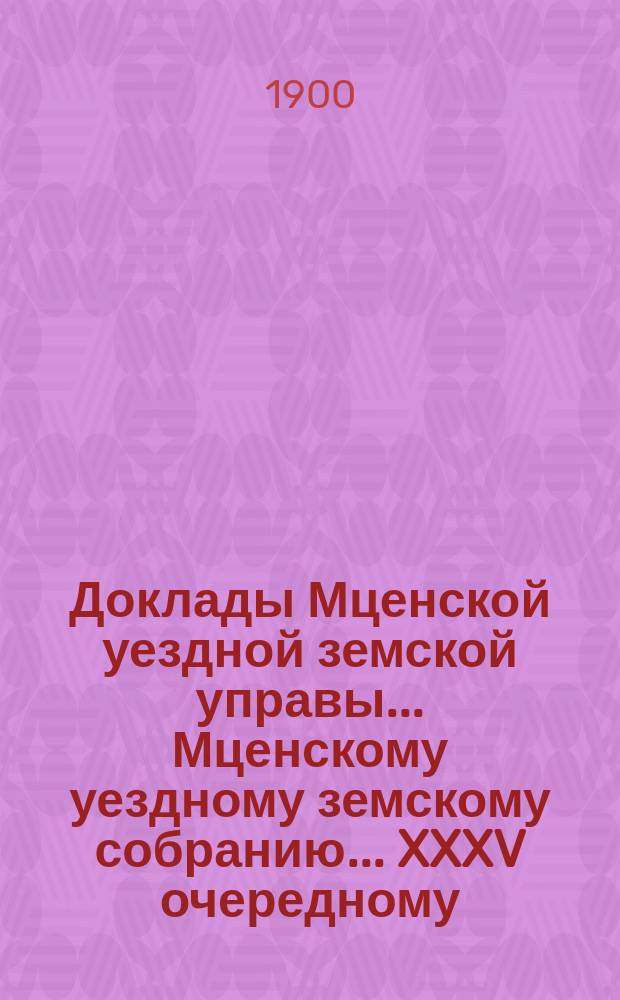 Доклады Мценской уездной земской управы... Мценскому уездному земскому собранию... XXXV очередному... 1900 года