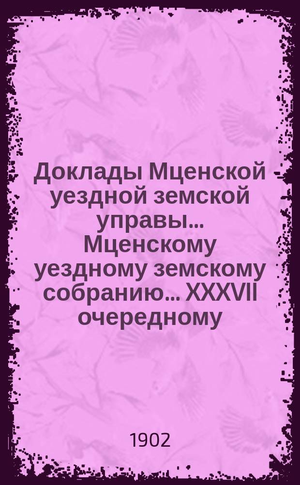Доклады Мценской уездной земской управы... Мценскому уездному земскому собранию... XXXVII очередному... 1902 года