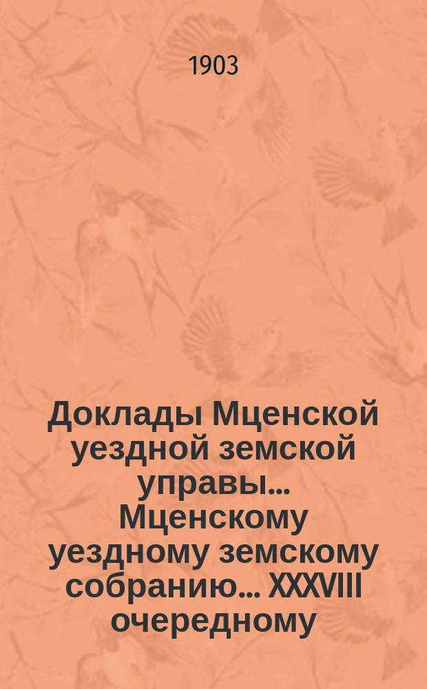 Доклады Мценской уездной земской управы... Мценскому уездному земскому собранию... XXXVIII очередному... 1903 года