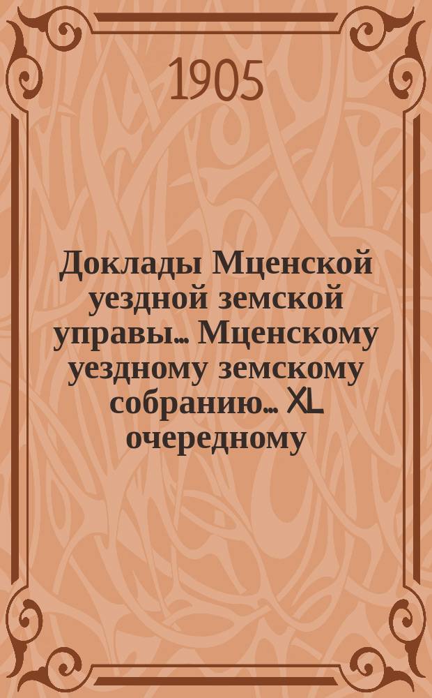 Доклады Мценской уездной земской управы... Мценскому уездному земскому собранию... XL очередному... 1905 года