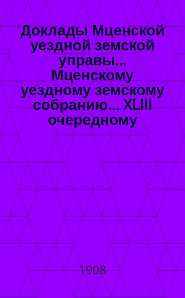 Доклады Мценской уездной земской управы... Мценскому уездному земскому собранию... XLIII очередному... 1908 года. Кн. 1