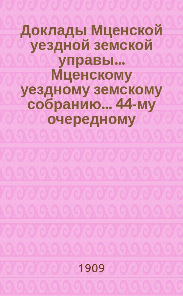 Доклады Мценской уездной земской управы... Мценскому уездному земскому собранию... 44-му очередному... 1909 года