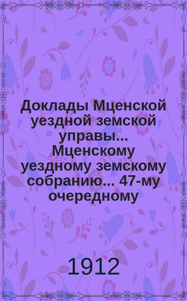 Доклады Мценской уездной земской управы... Мценскому уездному земскому собранию... 47-му очередному... 1912 года