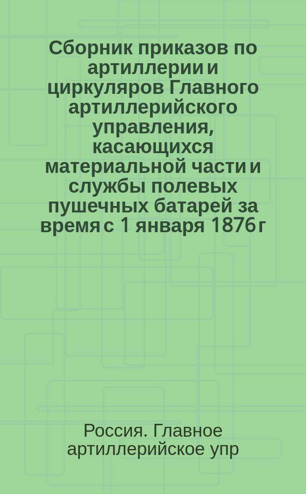 Сборник приказов по артиллерии и циркуляров Главного артиллерийского управления, касающихся материальной части и службы полевых пушечных батарей за время с 1 января 1876 г. по 1 июля 1897 г. : Сост. по поручению Гл. арт. упр. полк. Коренев