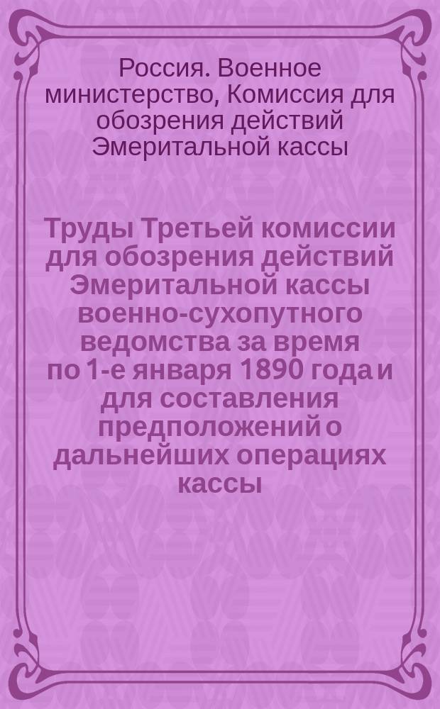 Труды Третьей комиссии для обозрения действий Эмеритальной кассы военно-сухопутного ведомства за время по 1-е января 1890 года и для составления предположений о дальнейших операциях кассы : Ч. 1-