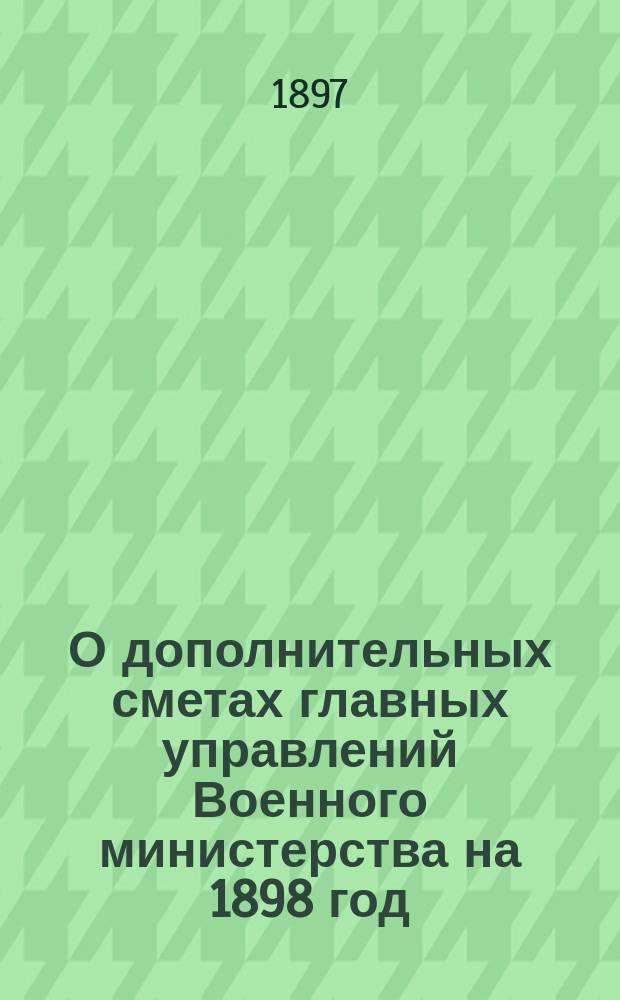 О дополнительных сметах главных управлений Военного министерства на 1898 год; О дополнительных сметах министерств и главных управлений на 1898 год: По представлению Воен. м-ва / Гос. совет в Деп. гос. экономии