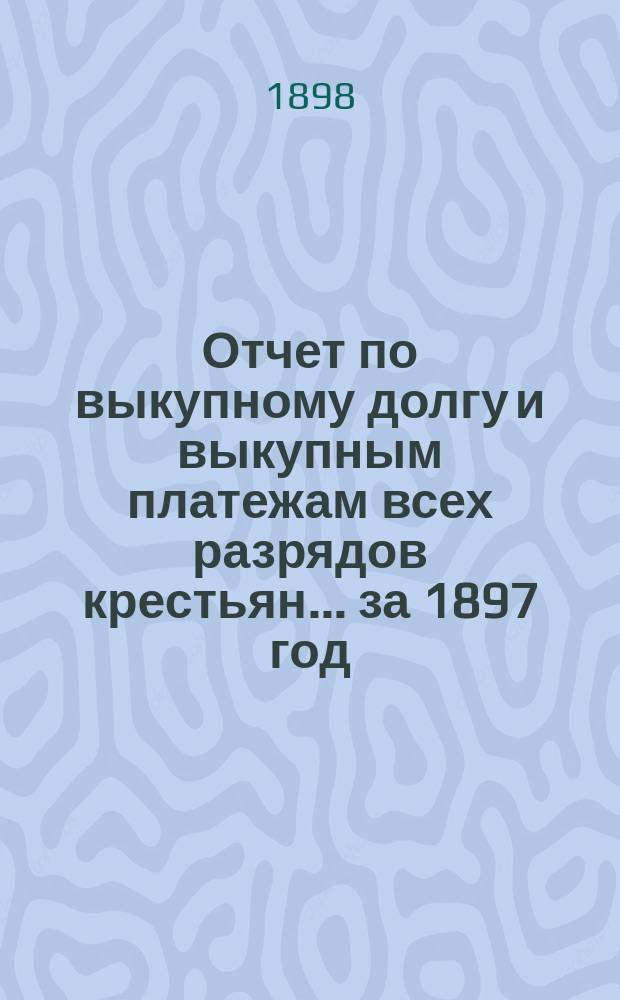 Отчет по выкупному долгу и выкупным платежам всех разрядов крестьян... за 1897 год